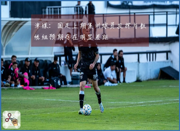 津媒：国足上期集训球员发挥与教练组预期存在明显差距