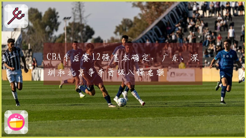 CBA季后赛12强基本确定，广东、深圳和北京争夺晋级八强名额