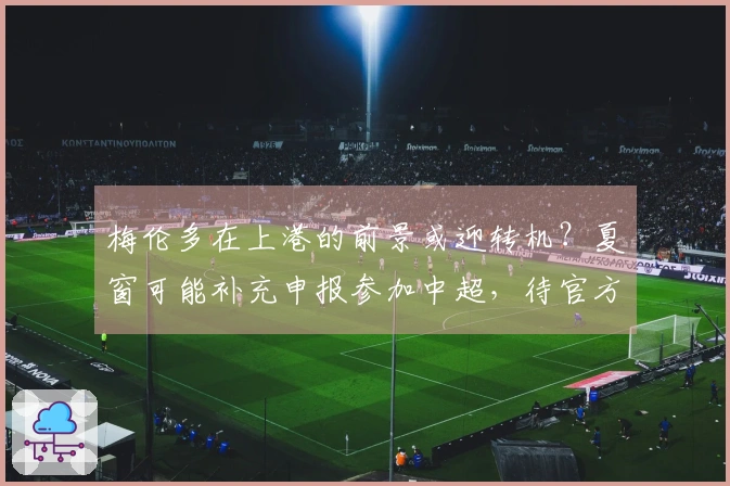 梅伦多在上港的前景或迎转机？夏窗可能补充申报参加中超，待官方确认