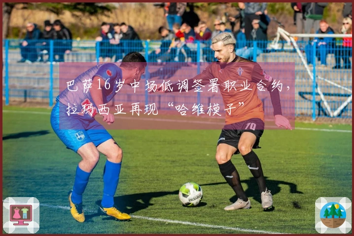 巴萨16岁中场低调签署职业合约，拉玛西亚再现“哈维模子”