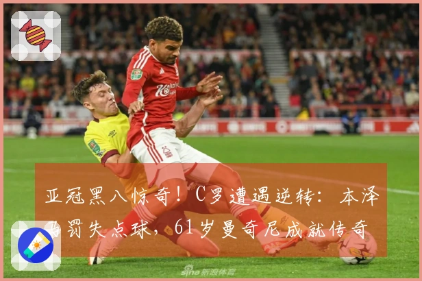 亚冠黑八惊奇！C罗遭遇逆转：本泽马罚失点球，61岁曼奇尼成就传奇