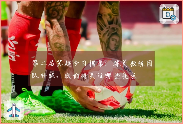 第二届苏超今日揭幕：球员教练团队升级，我们将关注哪些亮点