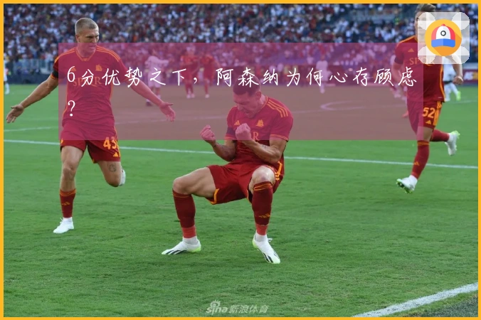6分优势之下，阿森纳为何心存顾虑？