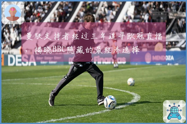 曼联支持者经过三年追寻欧冠直播，揭晓BBC隐藏的最经济选择