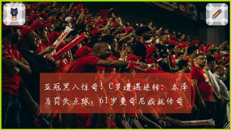 亚冠黑八惊奇！C罗遭遇逆转：本泽马罚失点球，61岁曼奇尼成就传奇