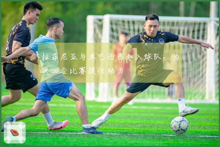 拉菲尼亚与库巴西已加入球队，为次回合比赛提供助力