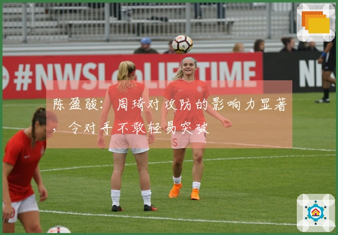陈盈骏：周琦对攻防的影响力显著，令对手不敢轻易突破