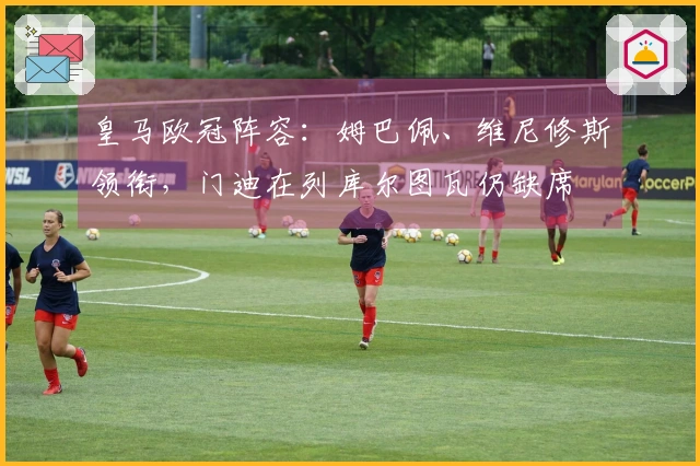 皇马欧冠阵容：姆巴佩、维尼修斯领衔，门迪在列库尔图瓦仍缺席