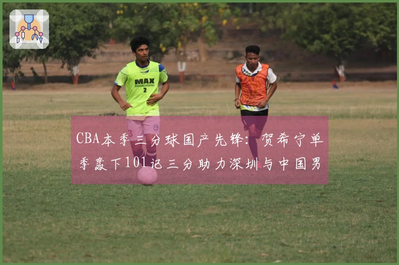 CBA本季三分球国产先锋：贺希宁单季轰下101记三分助力深圳与中国男篮