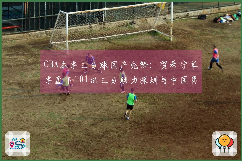 CBA本季三分球国产先锋：贺希宁单季轰下101记三分助力深圳与中国男篮