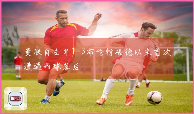 曼联自去年1-3布伦特福德以来首次遭遇两球落后