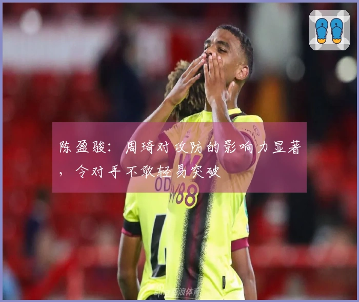 陈盈骏：周琦对攻防的影响力显著，令对手不敢轻易突破